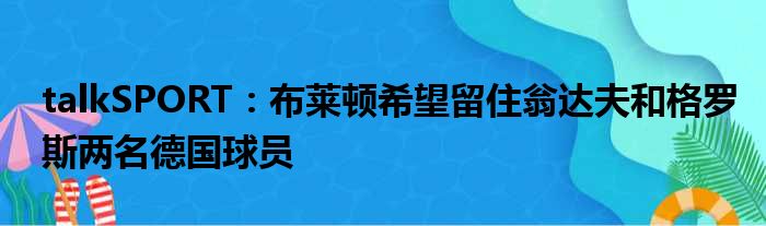 talkSPORT：布莱顿希望留住翁达夫和格罗斯两名德国球员