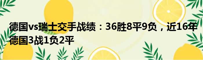 德国vs瑞士交手战绩：36胜8平9负，近16年德国3战1负2平