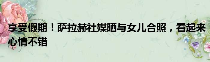 享受假期！萨拉赫社媒晒与女儿合照，看起来心情不错
