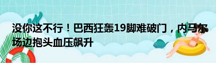 没你这不行！巴西狂轰19脚难破门，内马尔场边抱头血压飙升