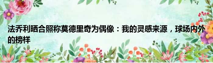 法乔利晒合照称莫德里奇为偶像：我的灵感来源，球场内外的榜样