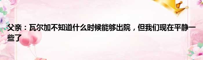 父亲：瓦尔加不知道什么时候能够出院，但我们现在平静一些了