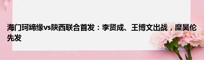 海门珂缔缘vs陕西联合首发：李贤成、王博文出战，糜昊伦先发