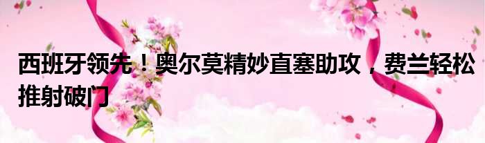 西班牙领先！奥尔莫精妙直塞助攻，费兰轻松推射破门