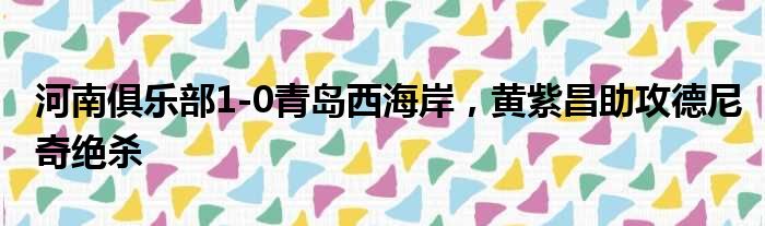 河南俱乐部1-0青岛西海岸，黄紫昌助攻德尼奇绝杀