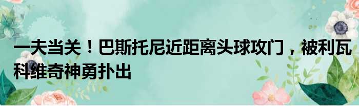 一夫当关！巴斯托尼近距离头球攻门，被利瓦科维奇神勇扑出