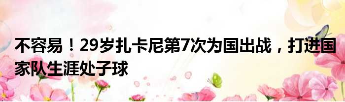 不容易！29岁扎卡尼第7次为国出战，打进国家队生涯处子球