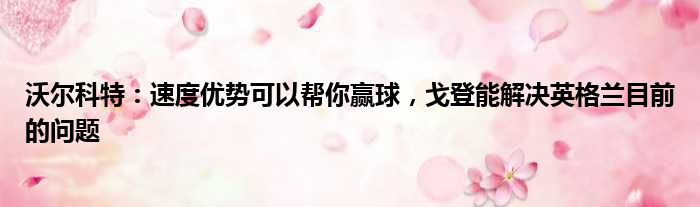 沃尔科特：速度优势可以帮你赢球，戈登能解决英格兰目前的问题