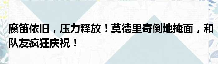 魔笛依旧，压力释放！莫德里奇倒地掩面，和队友疯狂庆祝！