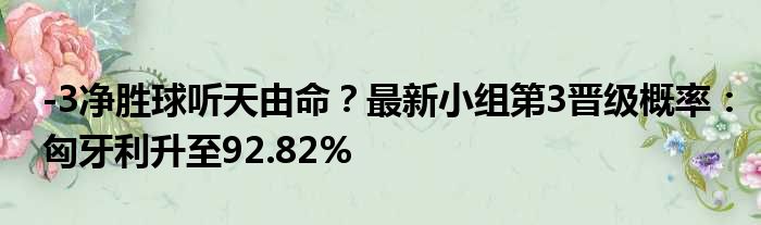 -3净胜球听天由命？最新小组第3晋级概率：匈牙利升至92.82%