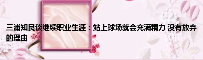 三浦知良谈继续职业生涯：站上球场就会充满精力 没有放弃的理由