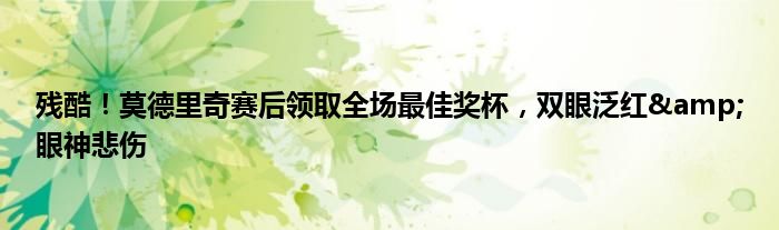 残酷！莫德里奇赛后领取全场最佳奖杯，双眼泛红&眼神悲伤