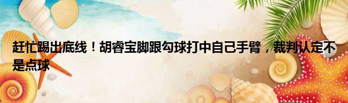 赶忙踢出底线！胡睿宝脚跟勾球打中自己手臂，裁判认定不是点球