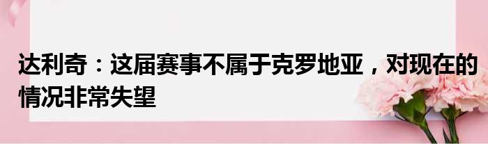 达利奇：这届赛事不属于克罗地亚，对现在的情况非常失望