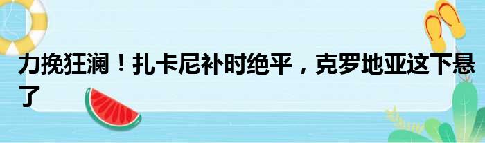 力挽狂澜！扎卡尼补时绝平，克罗地亚这下悬了