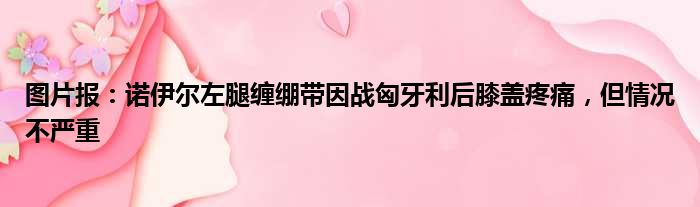 图片报：诺伊尔左腿缠绷带因战匈牙利后膝盖疼痛，但情况不严重