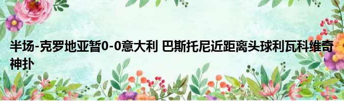 半场-克罗地亚暂0-0意大利 巴斯托尼近距离头球利瓦科维奇神扑