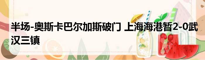 半场-奥斯卡巴尔加斯破门 上海海港暂2-0武汉三镇