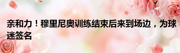 亲和力！穆里尼奥训练结束后来到场边，为球迷签名