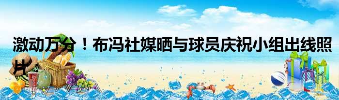 激动万分！布冯社媒晒与球员庆祝小组出线照片：