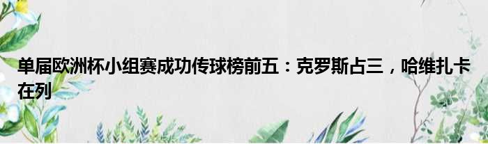 单届欧洲杯小组赛成功传球榜前五：克罗斯占三，哈维扎卡在列