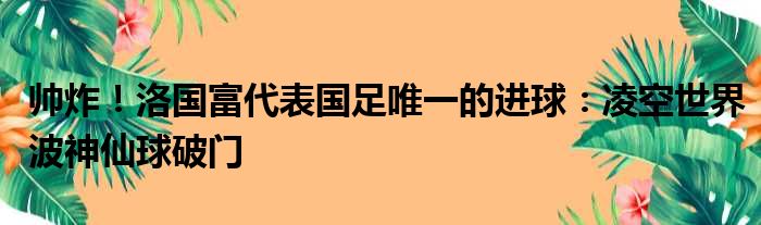 帅炸！洛国富代表国足唯一的进球：凌空世界波神仙球破门