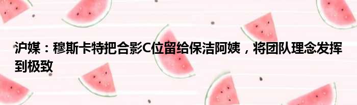 沪媒：穆斯卡特把合影C位留给保洁阿姨，将团队理念发挥到极致
