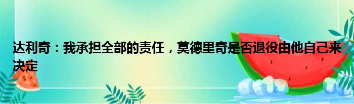达利奇：我承担全部的责任，莫德里奇是否退役由他自己来决定