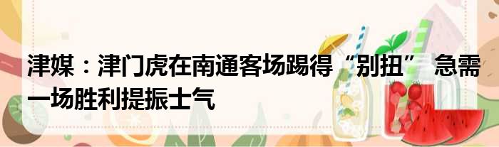 津媒：津门虎在南通客场踢得“别扭” 急需一场胜利提振士气