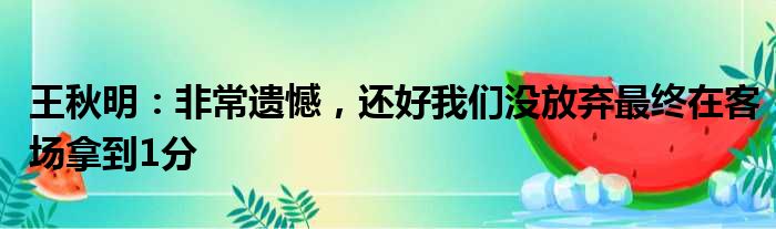 王秋明：非常遗憾，还好我们没放弃最终在客场拿到1分
