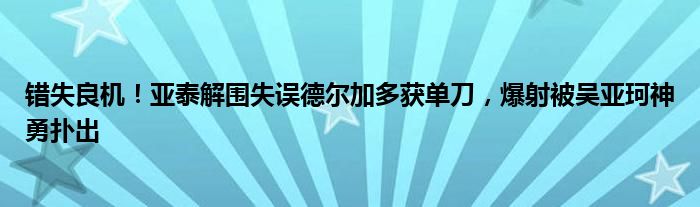 错失良机！亚泰解围失误德尔加多获单刀，爆射被吴亚珂神勇扑出