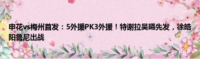 申花vs梅州首发：5外援PK3外援！特谢拉吴曦先发，徐皓阳鲁尼出战