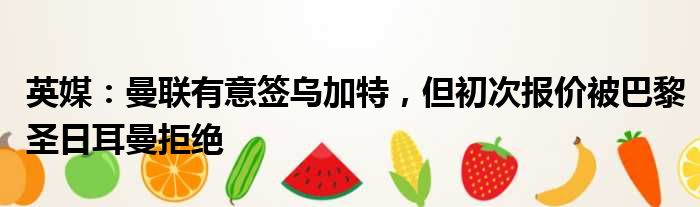 英媒：曼联有意签乌加特，但初次报价被巴黎圣日耳曼拒绝