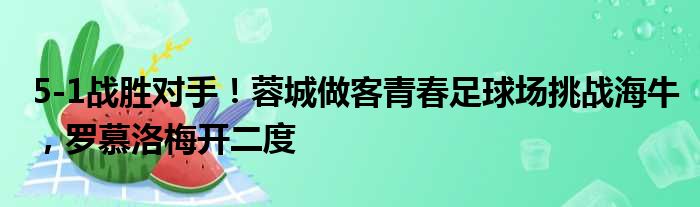 5-1战胜对手！蓉城做客青春足球场挑战海牛，罗慕洛梅开二度
