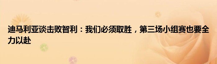 迪马利亚谈击败智利：我们必须取胜，第三场小组赛也要全力以赴