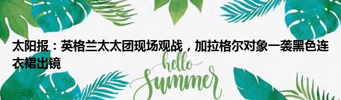太阳报：英格兰太太团现场观战，加拉格尔对象一袭黑色连衣裙出镜