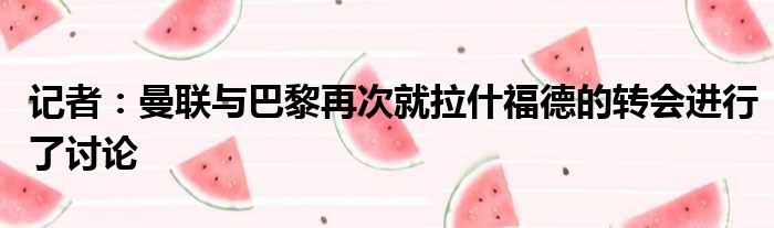 记者：曼联与巴黎再次就拉什福德的转会进行了讨论