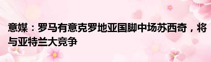 意媒：罗马有意克罗地亚国脚中场苏西奇，将与亚特兰大竞争
