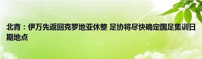 北青：伊万先返回克罗地亚休整 足协将尽快确定国足集训日期地点