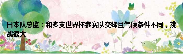 日本队总监：和多支世界杯参赛队交锋且气候条件不同，挑战很大