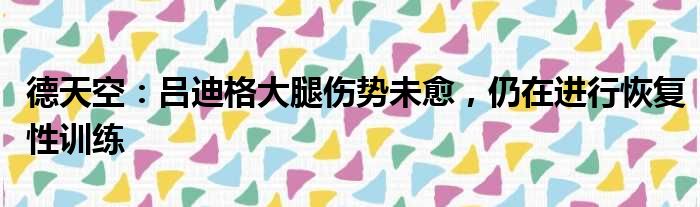 德天空：吕迪格大腿伤势未愈，仍在进行恢复性训练