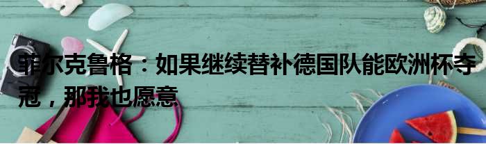 菲尔克鲁格：如果继续替补德国队能欧洲杯夺冠，那我也愿意