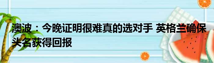 澳波：今晚证明很难真的选对手 英格兰确保头名获得回报