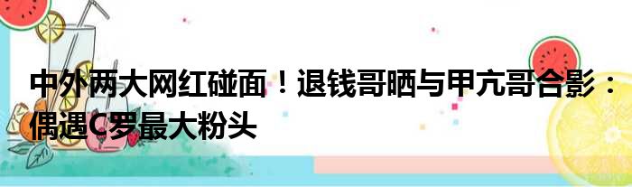 中外两大网红碰面！退钱哥晒与甲亢哥合影：偶遇C罗最大粉头