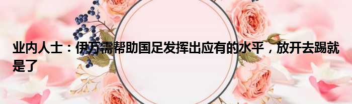 业内人士：伊万需帮助国足发挥出应有的水平，放开去踢就是了