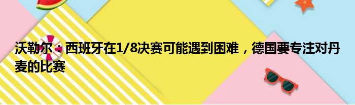 沃勒尔：西班牙在1/8决赛可能遇到困难，德国要专注对丹麦的比赛