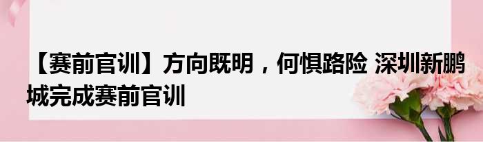 【赛前官训】方向既明，何惧路险 深圳新鹏城完成赛前官训