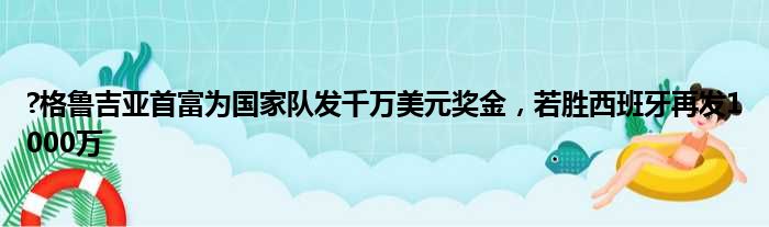 ?格鲁吉亚首富为国家队发千万美元奖金，若胜西班牙再发1000万