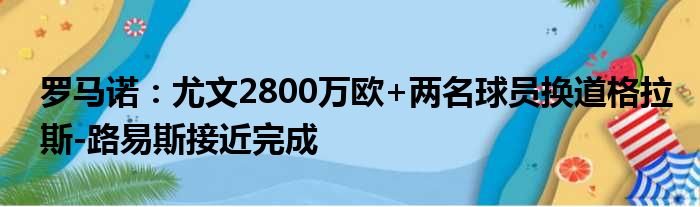罗马诺：尤文2800万欧+两名球员换道格拉斯-路易斯接近完成