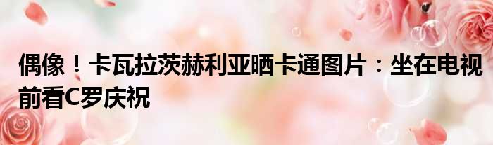 偶像！卡瓦拉茨赫利亚晒卡通图片：坐在电视前看C罗庆祝